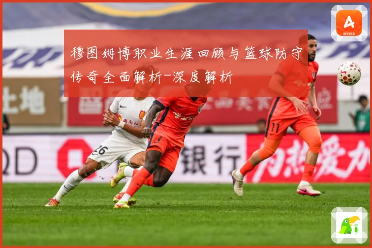 穆图姆博职业生涯回顾与篮球防守传奇全面解析-深度解析