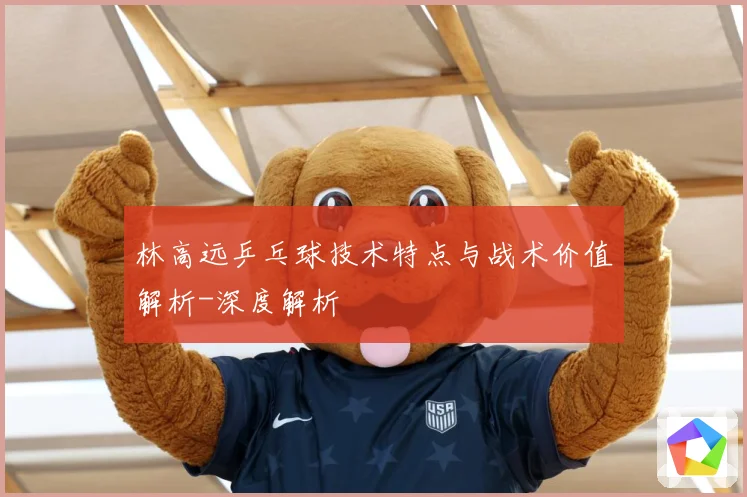 林高远乒乓球技术特点与战术价值解析-深度解析