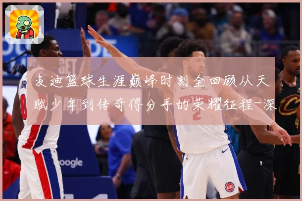 麦迪篮球生涯巅峰时刻全回顾从天赋少年到传奇得分手的荣耀征程-深度解析