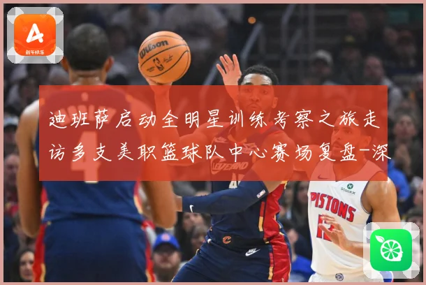 迪班萨启动全明星训练考察之旅走访多支美职篮球队中心赛场复盘-深度解析