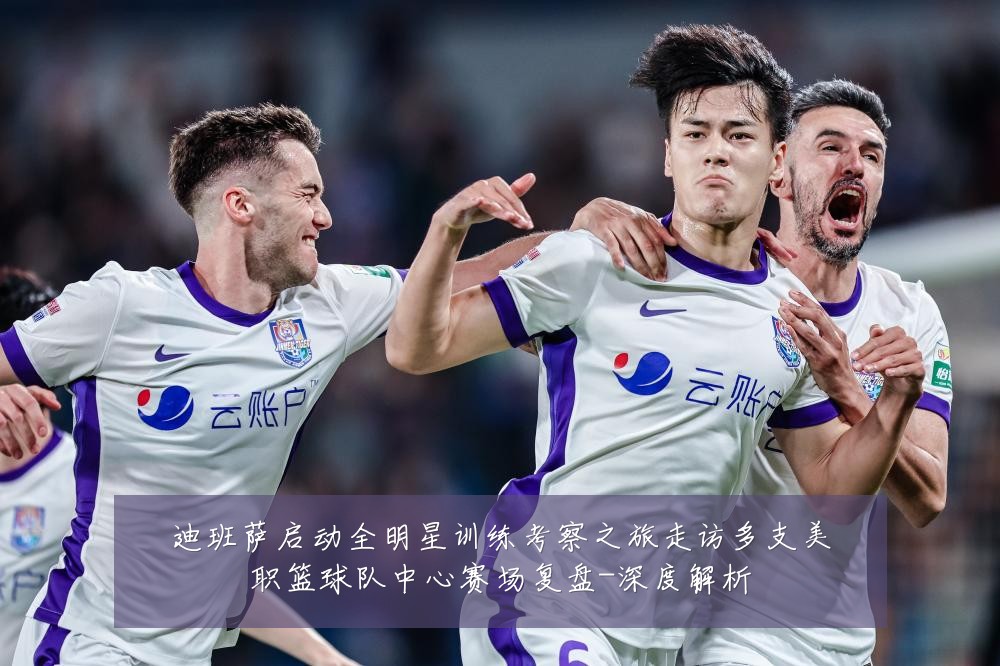 迪班萨启动全明星训练考察之旅走访多支美职篮球队中心赛场复盘-深度解析
